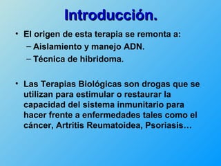 Introducción.
• El origen de esta terapia se remonta a:
  – Aislamiento y manejo ADN.
  – Técnica de hibridoma.

• Las Terapias Biológicas son drogas que se
  utilizan para estimular o restaurar la
  capacidad del sistema inmunitario para
  hacer frente a enfermedades tales como el
  cáncer, Artritis Reumatoidea, Psoriasis…
 