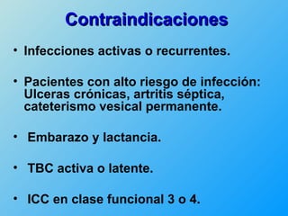 Contraindicaciones
• Infecciones activas o recurrentes.

• Pacientes con alto riesgo de infección:
  Ulceras crónicas, artritis séptica,
  cateterismo vesical permanente.

• Embarazo y lactancia.

• TBC activa o latente.

• ICC en clase funcional 3 o 4.
 
