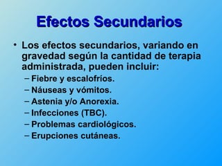 Efectos Secundarios
• Los efectos secundarios, variando en
  gravedad según la cantidad de terapia
  administrada, pueden incluir:
  – Fiebre y escalofríos.
  – Náuseas y vómitos.
  – Astenia y/o Anorexia.
  – Infecciones (TBC).
  – Problemas cardiológicos.
  – Erupciones cutáneas.
 