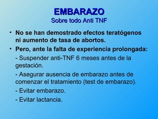 EMBARAZO
              Sobre todo Anti TNF
• No se han demostrado efectos teratógenos
  ni aumento de tasa de abortos.
• Pero, ante la falta de experiencia prolongada:
  - Suspender anti-TNF 6 meses antes de la
  gestación.
  - Asegurar ausencia de embarazo antes de
  comenzar el tratamiento (test de embarazo).
  - Evitar embarazo.
  - Evitar lactancia.
 