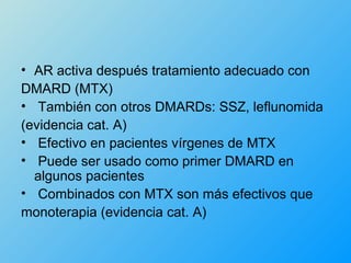 • AR activa después tratamiento adecuado con
DMARD (MTX)
• También con otros DMARDs: SSZ, leflunomida
(evidencia cat. A)
• Efectivo en pacientes vírgenes de MTX
• Puede ser usado como primer DMARD en
  algunos pacientes
• Combinados con MTX son más efectivos que
monoterapia (evidencia cat. A)
 