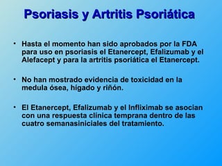 Psoriasis y Artritis Psoriática

• Hasta el momento han sido aprobados por la FDA
  para uso en psoriasis el Etanercept, Efalizumab y el
  Alefacept y para la artritis psoriática el Etanercept.

• No han mostrado evidencia de toxicidad en la
  medula ósea, hígado y riñón.

• El Etanercept, Efalizumab y el Infliximab se asocian
  con una respuesta clínica temprana dentro de las
  cuatro semanasiniciales del tratamiento.
 