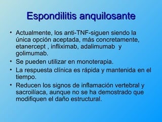 Espondilitis anquilosante
• Actualmente, los anti-TNF-siguen siendo la
  única opción aceptada, más concretamente,
  etanercept , infliximab, adalimumab y
  golimumab.
• Se pueden utilizar en monoterapia.
• La respuesta clínica es rápida y mantenida en el
  tiempo.
• Reducen los signos de inflamación vertebral y
  sacroilíaca, aunque no se ha demostrado que
  modifiquen el daño estructural.
 