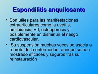 Espondilitis anquilosante
• Son útiles para las manifestaciones
  extraarticulares como la uveítis,
  amiloidosis, EII, osteoporosis y
  posiblemente en disminuir el riesgo
  cardiovascular.
• Su suspensión muchas veces se asocia a
  rebrote de la enfermedad, aunque se han
  mostrado eficaces y seguros tras su
  reinstauración
 