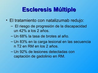 Escleresis Múltiple
• El tratamiento con natalizumab redujo:
  – El riesgo de progresión de la discapacidad
    un 42% a los 2 años.
  – Un 68% la tasa de brotes al año.
  – Un 83% en la carga lesional en las secuencia
    n T2 en RM en los 2 años.
  – Un 92% de lesiones detectadas con
    captación de gadolinio en RM.
 