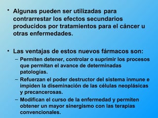 • Algunas pueden ser utilizadas para
  contrarrestar los efectos secundarios
  producidos por tratamientos para el cáncer u
  otras enfermedades.

• Las ventajas de estos nuevos fármacos son:
  – Permiten detener, controlar o suprimir los procesos
    que permitan el avance de determinadas
    patologías.
  – Refuerzan el poder destructor del sistema inmune e
    impiden la diseminación de las células neoplásicas
    y precancerosas.
  – Modifican el curso de la enfermedad y permiten
    obtener un mayor sinergismo con las terapias
    convencionales.
 