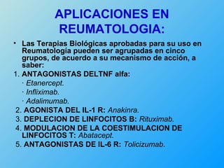 APLICACIONES EN
          REUMATOLOGIA:
• Las Terapias Biológicas aprobadas para su uso en
   Reumatología pueden ser agrupadas en cinco
   grupos, de acuerdo a su mecanismo de acción, a
   saber:
1. ANTAGONISTAS DELTNF alfa:
   · Etanercept.
   · Infliximab.
   · Adalimumab.
 2. AGONISTA DEL IL-1 R: Anakinra.
 3. DEPLECION DE LINFOCITOS B: Rituximab.
 4. MODULACION DE LA COESTIMULACION DE
   LINFOCITOS T: Abatacept.
 5. ANTAGONISTAS DE IL-6 R: Tolicizumab.
 