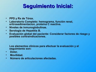 Seguimiento Inicial:

•   PPD y Rx de Tórax.
•   Laboratorio Completo: hemograma, función renal,
    eritrosedimentacion, proteína C reactiva.
•   Niveles de inmunoglobulinas.
•   Serología de Hepatitis B.
•   Evaluación global del paciente: Considerar factores de riesgo y
    posibles contraindicaciones.


    Los elementos clínicos para efectuar la evaluación y el
    seguimiento son:
•   Dolor.
•   Movilidad.
•   Número de articulaciones afectadas.
 