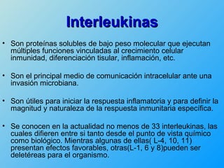 Interleukinas
• Son proteínas solubles de bajo peso molecular que ejecutan
  múltiples funciones vinculadas al crecimiento celular
  inmunidad, diferenciación tisular, inflamación, etc.

• Son el principal medio de comunicación intracelular ante una
  invasión microbiana.

• Son útiles para iniciar la respuesta inflamatoria y para definir la
  magnitud y naturaleza de la respuesta inmunitaria específica.

• Se conocen en la actualidad no menos de 33 interleukinas, las
  cuales difieren entre si tanto desde el punto de vista químico
  como biológico. Mientras algunas de ellas( L-4, 10, 11)
  presentan efectos favorables, otras(L-1, 6 y 8)pueden ser
  deletéreas para el organismo.
 