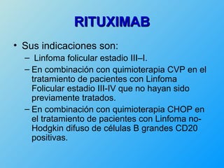 RITUXIMAB
• Sus indicaciones son:
  – Linfoma folicular estadio III–I.
  – En combinación con quimioterapia CVP en el
    tratamiento de pacientes con Linfoma
    Folicular estadio III-IV que no hayan sido
    previamente tratados.
  – En combinación con quimioterapia CHOP en
    el tratamiento de pacientes con Linfoma no-
    Hodgkin difuso de células B grandes CD20
    positivas.
 