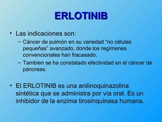ERLOTINIB
• Las indicaciones son:
  – Cáncer de pulmón en su variedad “no células
    pequeñas” avanzado, donde los regímenes
    convencionales han fracasado.
  – Tambien se ha constatado efectividad en el cáncer de
    páncreas.


• El ERLOTINIB es una anilinoquinazolina
  sintética que se administra por vía oral. Es un
  inhibidor de la enzima tirosinquinasa humana.
 
