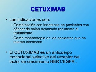 CETUXIMAB
• Las indicaciones son:
  – Combinación con irinotecan en pacientes con
    cáncer de colon avanzado resistente al
    tratamiento.
  – Como monoterapia en los pacientes que no
    toleran irinotecan.

• El CETUXIMAB es un anticuerpo
  monoclonal selectivo del receptor del
  factor de crecimiento HER1/EGFR .
 