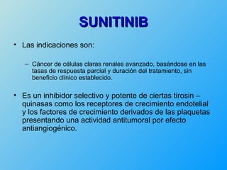 SUNITINIB
• Las indicaciones son:

   – Cáncer de células claras renales avanzado, basándose en las
     tasas de respuesta parcial y duración del tratamiento, sin
     beneficio clínico establecido.

• Es un inhibidor selectivo y potente de ciertas tirosin –
  quinasas como los receptores de crecimiento endotelial
  y los factores de crecimiento derivados de las plaquetas
  presentando una actividad antitumoral por efecto
  antiangiogénico.
 