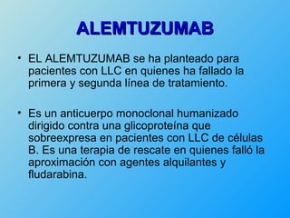 ALEMTUZUMAB
• EL ALEMTUZUMAB se ha planteado para
  pacientes con LLC en quienes ha fallado la
  primera y segunda línea de tratamiento.

• Es un anticuerpo monoclonal humanizado
  dirigido contra una glicoproteína que
  sobreexpresa en pacientes con LLC de células
  B. Es una terapia de rescate en quienes falló la
  aproximación con agentes alquilantes y
  fludarabina.
 