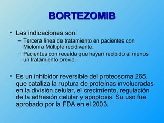 BORTEZOMIB
• Las indicaciones son:
  – Tercera línea de tratamiento en pacientes con
    Mieloma Múltiple recidivante.
  – Pacientes con recaída que hayan recibido al menos
    un tratamiento previo.


• Es un inhibidor reversible del proteosoma 265,
  que cataliza la ruptura de proteínas involucradas
  en la división celular, el crecimiento, regulación
  de la adhesión celular y apoptosis. Su uso fue
  aprobado por la FDA en el 2003.
 