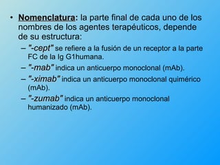 • Nomenclatura: la parte final de cada uno de los
  nombres de los agentes terapéuticos, depende
  de su estructura:
   – "-cept" se refiere a la fusión de un receptor a la parte
     FC de la Ig G1humana.
   – "-mab" indica un anticuerpo monoclonal (mAb).
   – "-ximab" indica un anticuerpo monoclonal quimérico
     (mAb).
   – "-zumab" indica un anticuerpo monoclonal
     humanizado (mAb).
 