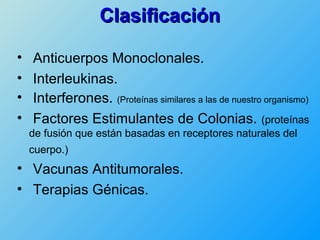 Clasificación

•   Anticuerpos Monoclonales.
•   Interleukinas.
•   Interferones. (Proteínas similares a las de nuestro organismo)
•   Factores Estimulantes de Colonias. (proteínas
    de fusión que están basadas en receptores naturales del
    cuerpo.)
• Vacunas Antitumorales.
• Terapias Génicas.
 
