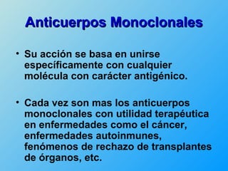 Anticuerpos Monoclonales

• Su acción se basa en unirse
  específicamente con cualquier
  molécula con carácter antigénico.

• Cada vez son mas los anticuerpos
  monoclonales con utilidad terapéutica
  en enfermedades como el cáncer,
  enfermedades autoinmunes,
  fenómenos de rechazo de transplantes
  de órganos, etc.
 