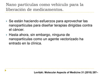 Nano partículas como vehículo para la
liberación de medicamentos.




Se están haciendo esfuerzos para aprovechar las
nanopartículas para diseñar terapias dirigidas contra
el cáncer.
Hasta ahora, sin embargo, ninguna de
nanopartículas como un agente vectorizado ha
entrado en la clínica.

ALevitzki. Molecular Aspects of Medicine 31 (2010) 287–

 