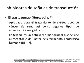 Inhibidores de señales de transducción
• El trastuzumab (Herceptina®)
Aprobado para el tratamiento de ciertos tipos de
cáncer de seno así como algunos tipos de
adenocarcinoma gástrico.
La terapia es un anticuerpo monoclonal que se une
al receptor 2 del factor de crecimiento epidérmico
humano (HER-2).

Treating breast cancer in the 21st century: emerging biological therapies. Tinoco G, Warsch S, Glück
S, Avancha K, Montero AJ. J Cancer. 2013;4(2):117-32. doi: 10.7150/jca.4925. Epub 2013 Jan 11.

 