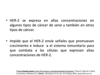 • HER-2 se expresa en altas concentraciones en
algunos tipos de cáncer de seno y también en otros
tipos de cáncer.
• Impide que el HER-2 envíe señales que promuevan
crecimiento e induce a el sistema inmunitario para
que combata a las células que expresen altas
concentraciones de HER-2.

Treating breast cancer in the 21st century: emerging biological therapies. Tinoco G, Warsch S, Glück
S, Avancha K, Montero AJ. J Cancer. 2013;4(2):117-32. doi: 10.7150/jca.4925. Epub 2013 Jan 11.

 