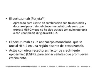 • El pertuzumab (Perjeta™)
– Aprobado para usarse en combinación con trastuzumab y
docetaxel para tratar el cáncer metastático de seno que
expresa HER-2 y que no ha sido tratado con quimioterapia
o con una terapia dirigida al HER-2.

• El pertuzumab es un anticuerpo monoclonal que se
une al HER-2 en una región distinta del trastuzumab.
• Actúa con otros receptores: factor de crecimiento
epidérmico (EGFR), para enviar señales que promuevan
crecimiento.
Drugs of the future. Pertuzumab Langdon, S.P., Mullen, P., Faratian, D., Harrison, D.J., Cameron, D.A., Hasmann, M.

 