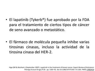 • El lapatinib (Tykerb®) fue aprobado por la FDA
para el tratamiento de ciertos tipos de cáncer
de seno avanzado o metastático.

• El fármaco de molécula pequeña inhibe varias
tirosinas cinasas, incluso la actividad de la
tirosina cinasa del HER-2.

Higa GM & Abraham J (September 2007). Lapatinib in the treatment of breast cancer. Expert Review of Anticancer
Therapy (Future Drugs) 7 (9): pp. 1183–92. doi:10.1586/14737140.7.9.1183. PMID 17892419

 