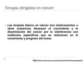Terapia dirigidas en cáncer



Las terapias blanco en cáncer son medicamentos u
otras sustancias bloquean el crecimiento y la
diseminación del cancer por la interferencia con
moléculas específicas que se relacionan en el
crecimiento y progreso del tumor.

http://www.cancer.gov/cancertopics/factsheet/Therapy/targeted

 