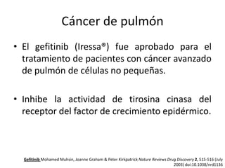 Cáncer de pulmón
• El gefitinib (Iressa®) fue aprobado para el
tratamiento de pacientes con cáncer avanzado
de pulmón de células no pequeñas.

• Inhibe la actividad de tirosina cinasa del
receptor del factor de crecimiento epidérmico.

Gefitinib Mohamed Muhsin, Joanne Graham & Peter Kirkpatrick Nature Reviews Drug Discovery 2, 515-516 (July
2003) doi:10.1038/nrd1136

 
