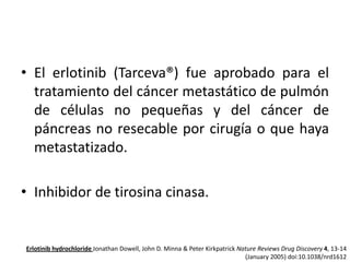 • El erlotinib (Tarceva®) fue aprobado para el
tratamiento del cáncer metastático de pulmón
de células no pequeñas y del cáncer de
páncreas no resecable por cirugía o que haya
metastatizado.
• Inhibidor de tirosina cinasa.

Erlotinib hydrochloride Jonathan Dowell, John D. Minna & Peter Kirkpatrick Nature Reviews Drug Discovery 4, 13-14
(January 2005) doi:10.1038/nrd1612

 