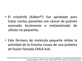 • El crizotinib (Xalkori®) fue aprobado para
tratar ciertos pacientes con cáncer de pulmón
avanzado localmente o metastatizado de
células no pequeñas.
• Este fármaco de molécula pequeña inhibe la
actividad de la tirosina cinasa de una proteína
de fusión llamada EML4-ALK.
ALK translocation and crizotinib in non-small cell lung cancer: An evolving paradigm in oncology drug development
Giorgio Scagliottia, Rolf A. Stahelb, Rafael Rosellc, Nick Thatcherd, Jean-Charles Soriae

 