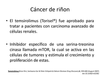 Cáncer de riñon
• El temsirolimus (Torisel®) fue aprobado para
tratar a pacientes con carcinoma avanzado de
células renales.

• Inhibidor específico de una serina-treonina
cinasa llamada mTOR, la cual se activa en las
células de tumores y estimula el crecimiento y
proliferación de estas.
Temsirolimus Brian Rini, Santwana Kar & Peter Kirkpatrick Nature Reviews Drug Discovery 6, 599-600 (August 2007)
doi:10.1038/nrd2382

 
