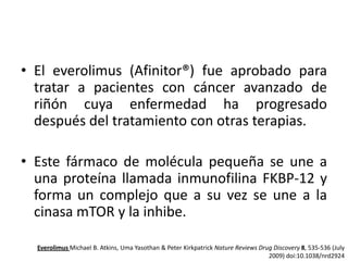 • El everolimus (Afinitor®) fue aprobado para
tratar a pacientes con cáncer avanzado de
riñón cuya enfermedad ha progresado
después del tratamiento con otras terapias.
• Este fármaco de molécula pequeña se une a
una proteína llamada inmunofilina FKBP-12 y
forma un complejo que a su vez se une a la
cinasa mTOR y la inhibe.
Everolimus Michael B. Atkins, Uma Yasothan & Peter Kirkpatrick Nature Reviews Drug Discovery 8, 535-536 (July
2009) doi:10.1038/nrd2924

 