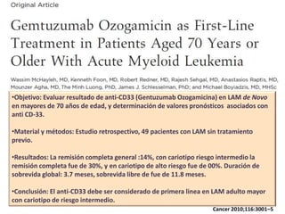 •Objetivo: Evaluar resultado de anti-CD33 (Gentuzumab Ozogamicina) en LAM de Novo
en mayores de 70 años de edad, y determinación de valores pronósticos asociados con
anti CD-33.
•Material y métodos: Estudio retrospectivo, 49 pacientes con LAM sin tratamiento
previo.
•Resultados: La remisión completa general :14%, con cariotipo riesgo intermedio la
remisión completa fue de 30%, y en cariotipo de alto riesgo fue de 00%. Duración de
sobrevida global: 3.7 meses, sobrevida libre de fue de 11.8 meses.
•Conclusión: El anti-CD33 debe ser considerado de primera linea en LAM adulto mayor
con cariotipo de riesgo intermedio.
Cancer 2010;116:3001–5

 