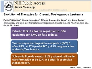 Estudio IRIS: 8 años de seguimiento. 304
pacientes con LMC en fase crónica.
Tasa de respuesta citogenética completa a (RCC) 8
años: 83%, el 17% perdió RCC y el 3% progreso a fase
acelerada/fase blástica.

Sobrevida libre de evento: 81% y sobrevida libre de
transformación es de 92%. A 8 años, la sobrevida
global es: 85%.
Cancer J. 2011; 17: 465–476.

 