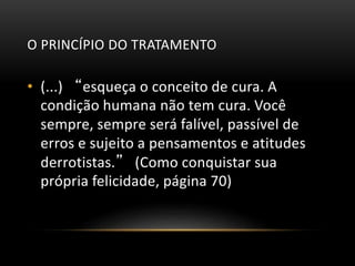 O PRINCÍPIO DO TRATAMENTO
• (...) “esqueça o conceito de cura. A
condição humana não tem cura. Você
sempre, sempre será falível, passível de
erros e sujeito a pensamentos e atitudes
derrotistas.” (Como conquistar sua
própria felicidade, página 70)
 