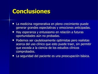 Conclusiones La medicina regenerativa en pleno crecimiento puede generar grandes espectativas y emociones anticipadas. Hay esperanza y entusiasmo en relación a futuras oportunidades aún no probadas. Podemos ser cautelosamente optimistas pero realistas acerca del uso clínico que esto puede traer, sin permitir que exceda a la ciencia de los estudios clínicos comprobados. La seguridad del paciente es una preocupación básica. 