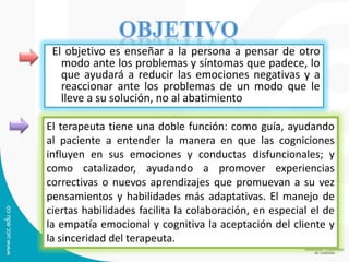 El objetivo es enseñar a la persona a pensar de otro modo ante los problemas y síntomas que padece, lo que ayudará a reducir las emociones negativas y a reaccionar ante los problemas de un modo que le lleve a su solución, no al abatimiento 
El terapeuta tiene una doble función: como guía, ayudando al paciente a entender la manera en que las cogniciones influyen en sus emociones y conductas disfuncionales; y como catalizador, ayudando a promover experiencias correctivas o nuevos aprendizajes que promuevan a su vez pensamientos y habilidades más adaptativas. El manejo de ciertas habilidades facilita la colaboración, en especial el de la empatía emocional y cognitiva la aceptación del cliente y la sinceridad del terapeuta.  