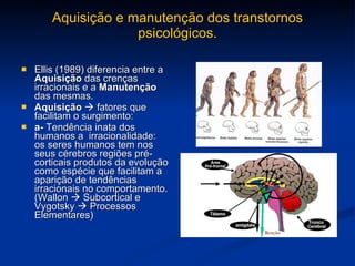 Aquisição e manutenção dos transtornos psicológicos. Ellis (1989) diferencia entre a  Aquisição  das crenças irracionais e a  Manutenção  das mesmas.  Aquisição     fatores que facilitam o surgimento: a-  Tendência inata dos humanos a  irracionalidade: os seres humanos tem nos seus cérebros regiões pré-corticais produtos da evolução como espécie que facilitam a aparição de tendências irracionais no comportamento. (Wallon    Subcortical e Vygotsky    Processos Elementares) 