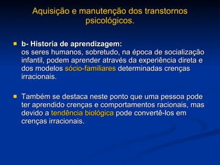 Aquisição e manutenção dos transtornos psicológicos. b- Historia de aprendizagem:   os seres humanos, sobretudo, na época de socialização infantil, podem aprender através da experiência direta e dos modelos  sócio-familiares  determinadas crenças irracionais. Também se destaca neste ponto que uma pessoa pode ter aprendido crenças e comportamentos racionais, mas devido a  tendência biológica  pode convertê-los em crenças irracionais. 
