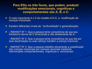 Para Ellis os três focos, que podem, produzir modificações emocionais, cognitivas e comportamentais são A, B, e C: O mais importante é o  B  do modelo A- B -C, a  modificação de crenças irracionais. Existem diferentes níveis de  "profundidade" e generalização: - INSHIGT Nº 1: Que a pessoa tome consciência de que seu transtorno deriva de  B  (Irracional) e não diretamente de A. - INSHIGT Nº 2: Que a pessoa tome consciência de que ela por  auto doutrinação ou auto reforço mantém a crença irracional. - INSHIGT Nº 3: Que a pessoa trabalhe ativamente a substituição das crenças irracionais por crenças racionais mediante intervenções comportamentais, cognitivas e  emocionais. 