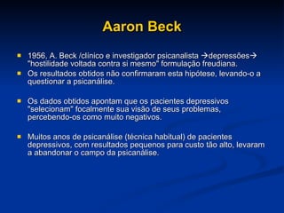 Aaron Beck 1956, A. Beck /clínico e investigador psicanalista   depressões   "hostilidade voltada contra si mesmo" formulação freudiana.  Os resultados obtidos não confirmaram esta hipótese, levando-o a questionar a psicanálise. Os dados obtidos apontam que os pacientes depressivos "selecionam" focalmente sua visão de seus problemas, percebendo-os como muito negativos.  Muitos anos de psicanálise (técnica habitual) de pacientes depressivos, com resultados pequenos para custo tão alto, levaram a abandonar o campo da psicanálise.  
