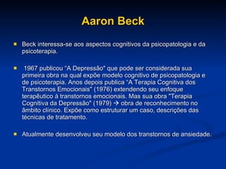 Aaron Beck Beck interessa-se aos aspectos cognitivos da psicopatologia e da psicoterapia. 1967 publicou “A Depressão" que pode ser considerada sua primeira obra na qual expõe modelo cognitivo de psicopatologia e de psicoterapia. Anos depois publica “A Terapia Cognitiva dos Transtornos Emocionais" (1976) extendendo seu enfoque terapêutico à transtornos emocionais. Mas sua obra "Terapia Cognitiva da Depressão" (1979)    obra de reconhecimento no âmbito clínico. Expõe como estruturar um caso, descrições das técnicas de tratamento.  Atualmente desenvolveu seu modelo dos transtornos de ansiedade. 