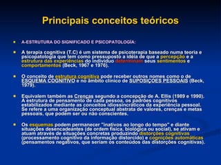 Principais conceitos teóricos A-ESTRUTURA DO SIGNIFICADO E PSICOPATOLOGÍA: A terapia cognitiva (T.C) é um sistema de psicoterapia baseado numa teoria e psicopatologia que tem como pressuposto a idéia de que a  percepção  e a  estrutura das experiências  do individuo  determinam  seus  sentimentos  e  comportamentos  (Beck, 1967 e 1976).  O conceito de  estrutura cognitiva  pode receber outros nomes como o de  ESQUEMA COGNITIVO  e no âmbito clínico de  SUPOSIÇOES PESSOAIS  (Beck, 1979). Equivalem também as  Crenças  segundo a concepção de A. Ellis (1989 e 1990). A estrutura de pensamento de cada pessoa, os padrões cognitivos estabilizados mediante as conceitos idiossincráticos da experiência pessoal. Se refere a uma organização conceptual abstrata de valores, crenças e metas pessoais, que podem ser ou não conscientes.  Os  esquemas  podem permanecer "inativos ao longo do tempo" e diante situações desencadeantes (de ordem física, biológica ou social), se ativam e atuam através de situações concretas produzindo  distorções cognitivas  (processamento cognitivo da informação distorcido) e  cognições automáticas  (pensamentos negativos, que seriam os conteúdos das distorções cognitivas). 
