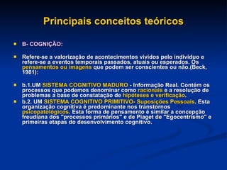 Principais conceitos teóricos B- COGNIÇÃO: Refere-se a valorização de acontecimentos vividos pelo individuo e refere-se a eventos temporais passados, atuais ou esperados. Os  pensamentos ou imagens  que podem ser conscientes ou não.(Beck, 1981): b.1.UM  SISTEMA COGNITIVO   MADURO  - Informação Real. Contém os processos que podemos denominar como  racionais  e a resolução de problemas a base de constatação de  hipóteses e verificação . b.2. UM  SISTEMA COGNITIVO PRIMITIVO-   Suposições Pessoais . Esta organização cognitiva é predominante nos transtornos  psicopatológicos . Esta forma de pensamento é similar a concepção freudiana dos "processos primários" e de Piaget de "Egocentrismo" e primeiras etapas do desenvolvimento cognitivo. 