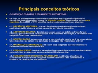 Principais conceitos teóricos C-DISTORÇÃO COGNITIVA E PENSAMENTOS AUTOMÁTICOS: Os erros do processamento da informação derivados dos esquemas cognitivos ou suposições pessoais recebem o nome de  distorção cognitiva . Basicamente seriam  erros cognitivos . Beck (1967 e 1979) identifica na depressão não psicótica os siguintes: c.1.  INFERÊNCIA ARBITRARIA : proceso de adiantar una determinada conclusão na ausência da evidencia que a aprove ou quando a evidência é contrária. c.2.  ABSTRAÇÃO SELETIVA : Consiste em centrar-se em um detalhe extraído fora de contexto, ignorando outras características mais relevantes da situação, e valorizando toda a experiência na base deste detalhe. c.3.  GENERALIZAÇÃO : processo de elaborar una conclusão geral a partir de um ou vários feitos isolados e de aplicar esta conclusão a situações não relacionadas entre si. c.4.  MAXIMIZAÇÃO E MINIMIZAÇÃO : Dá-se um peso exagerado à acontecimentos ou subestima-os diante da evidência real. c.5.  PERSONALIZAÇÃO : tendência excessiva da pessoa atribuir acontecimentos externos como referidos a sua pessoa, sem que exista evidência para isto. c.6.  PENSAMENTO DICOTÔMICO OU POLARIZAÇÃO : tendência a classificar as experiências numa ou noutra categorias opostas e extremas. Não considerando a evidência de valorizações intermediárias. 