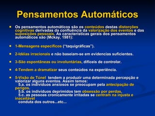 Pensamentos Automáticos Os pensamentos automáticos são os  conteúdos  destas  distorções cognitivas  derivadas da confluência da  valorização dos eventos  e das  suposições pessoais . As características gerais dos pensamentos automáticos são (Mckay, 1981): 1-Mensagens específicos  (“taquigráficas”). 2-Idéias irracionais  e não baseiam-se em evidencias suficientes. 3-São espontâneas ou involuntárias , difíceis de controlar. 4-Tendem a dramatizar  seus conteúdos na experiência. 5-Visão de Túnel  tendem a produzir uma determinada percepção e valorizar alguns eventos. Assim temos:    5.a. os indivíduos ansiosos se preocupam pela  antecipação de perigos .    5.b. os indivíduos deprimidos tem  obsessão por perdas .    5.c. as pessoas cronicamente irritadas se  centram na injusta e inaceitável   conduta dos outros...etc... 