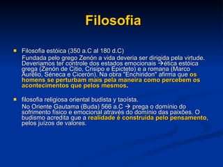 Filosofia Filosofia estóica (350 a.C al 180 d.C)  Fundada pelo grego Zenón a vida deveria ser dirigida pela virtude. Deveriamos ter controle dos estados emocionais   ética estóica grega (Zenón de Citio, Crisipo e Epicteto) e a romana (Marco Aurélio, Séneca e Cicerón). Na obra "Enchiridon" afirma que  os homens se perturbam mais pela maneira como percebem os acontecimentos que pelos mesmos .  filosofia religiosa oriental budista y taoísta. No Oriente Gautama (Buda) 566 a.C    prega o domínio do sofrimento físico e emocional através do domínio das paixões. O budismo acredita que a  realidade é construída pelo pensamento , pelos juízos de valores.      