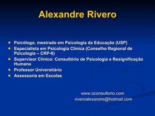 Alexandre Rivero Psicólogo, mestrado em Psicologia da Educação (USP) Especialista em Psicologia Clínica (Conselho Regional de Psicologia – CRP-6) Supervisor Clínico: Consultório de Psicologia e Resignificação Humana Professor Universitário Assessoria em Escolas www.oconsultorio.com [email_address] 