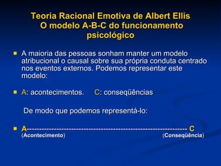 Teoria Racional Emotiva de Albert Ellis  O modelo A-B-C do funcionamento psicológico A maioria das pessoas sonham manter um modelo atribucional o causal sobre sua própria conduta centrado nos eventos externos. Podemos representar este modelo: A : acontecimentos.      C : conseqüências       De modo que podemos representá-lo: A -----------------------------------------------------------------  C ( Acontecimento )                                              ( Conseqüência ) 